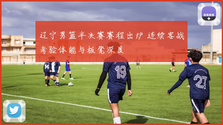 辽宁男篮半决赛赛程出炉 连续客战考验体能与板凳深度