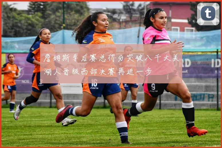 詹姆斯季后赛总得分突破八千大关湖人晋级西部决赛再进一步