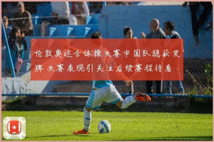 伦敦奥运会体操决赛中国队稳获奖牌 决赛表现引关注后续赛程待看