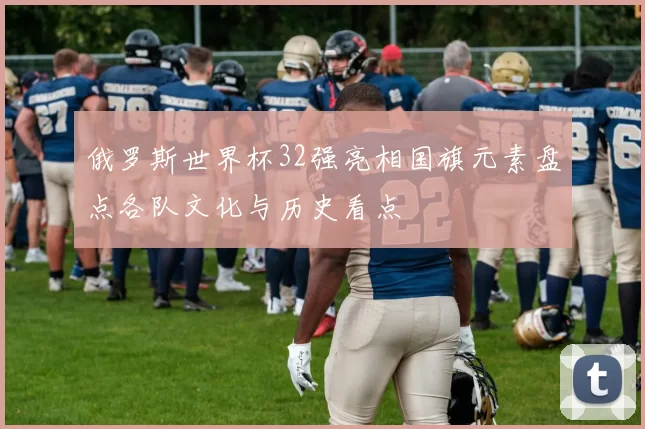 俄罗斯世界杯32强亮相国旗元素盘点各队文化与历史看点