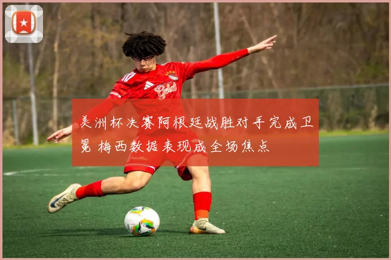 美洲杯决赛阿根廷战胜对手完成卫冕 梅西数据表现成全场焦点