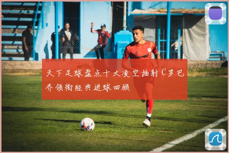 天下足球盘点十大凌空抽射 C罗巴乔领衔经典进球回顾