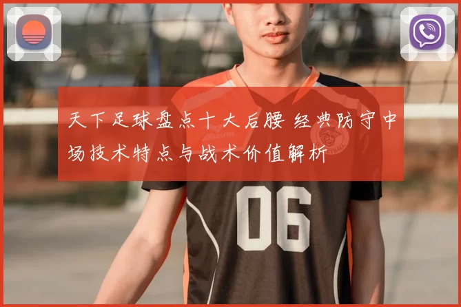 天下足球盘点十大后腰 经典防守中场技术特点与战术价值解析