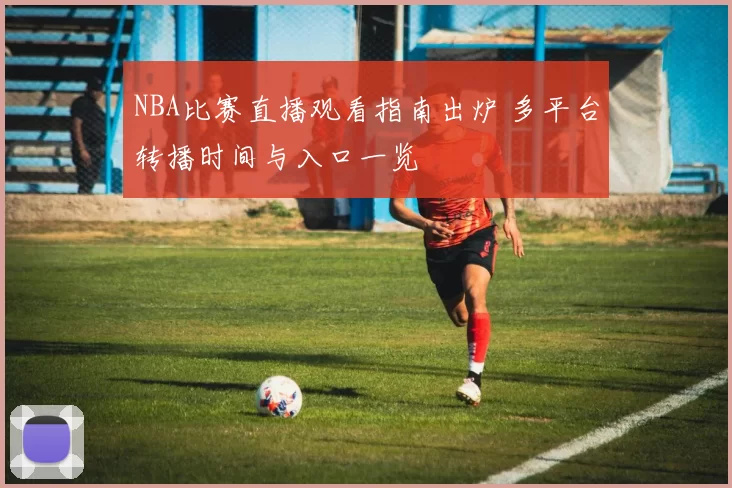 NBA比赛直播观看指南出炉 多平台转播时间与入口一览