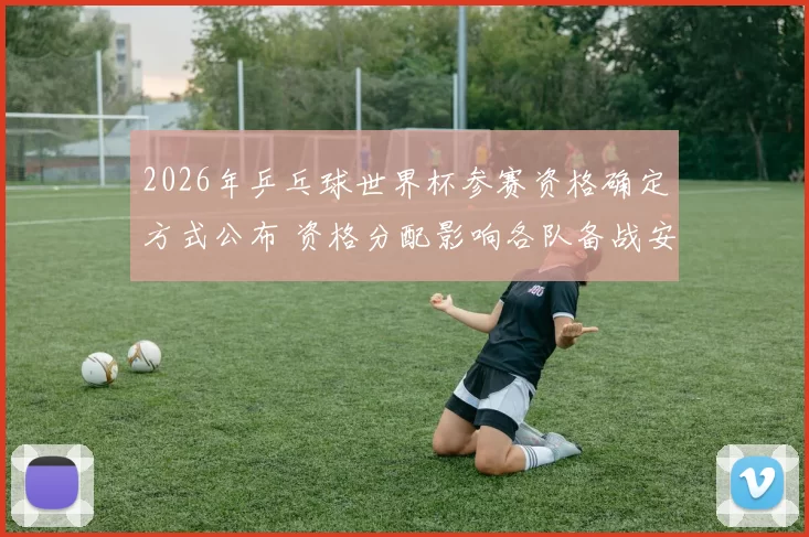 2026年乒乓球世界杯参赛资格确定方式公布 资格分配影响各队备战安排
