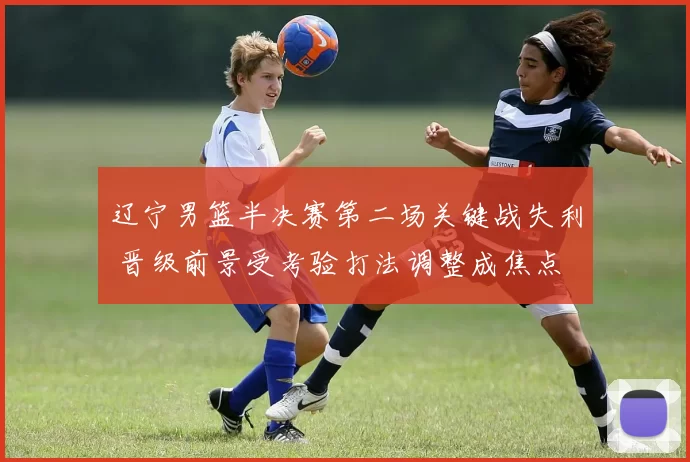 辽宁男篮半决赛第二场关键战失利 晋级前景受考验打法调整成焦点