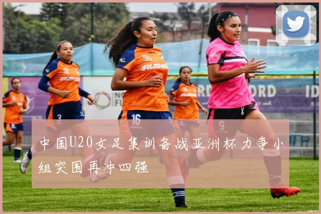 中国U20女足集训备战亚洲杯力争小组突围再冲四强