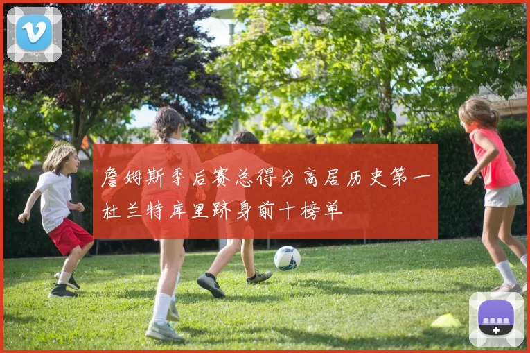 詹姆斯季后赛总得分高居历史第一杜兰特库里跻身前十榜单