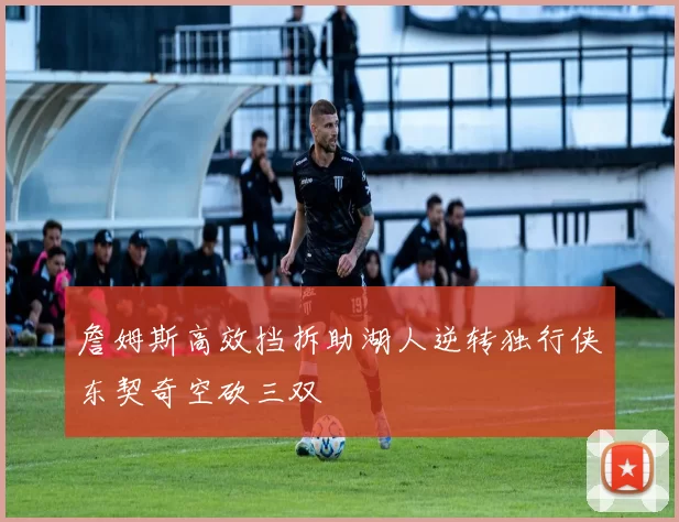 詹姆斯高效挡拆助湖人逆转独行侠东契奇空砍三双