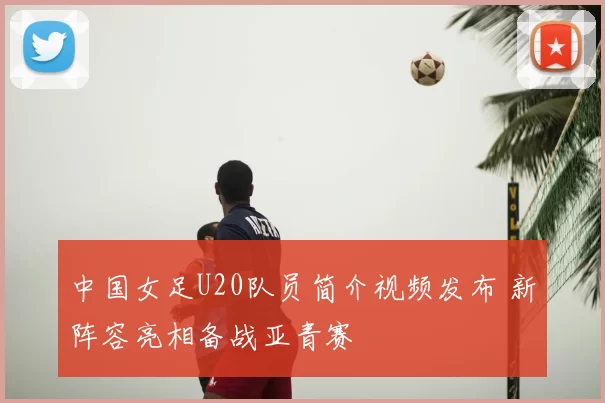 中国女足U20队员简介视频发布 新阵容亮相备战亚青赛