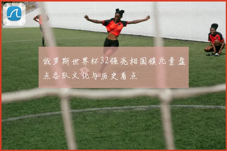俄罗斯世界杯32强亮相国旗元素盘点各队文化与历史看点