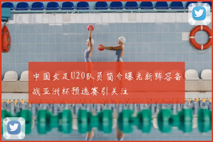 中国女足U20队员简介曝光新阵容备战亚洲杯预选赛引关注