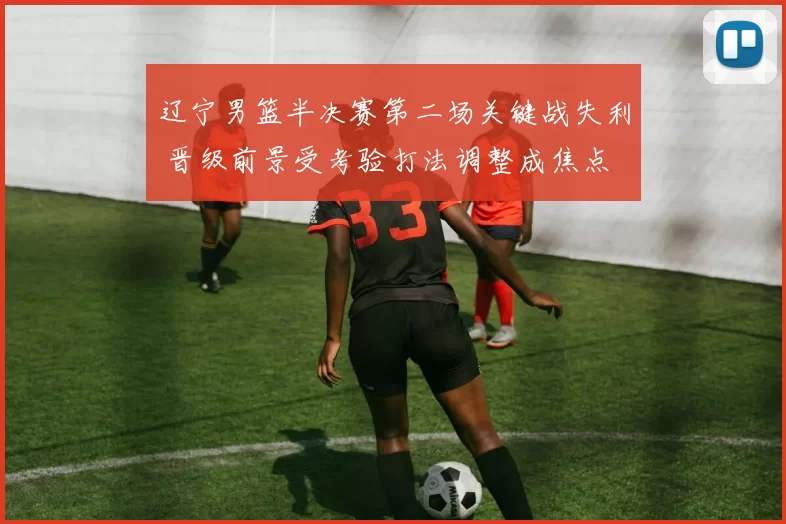 辽宁男篮半决赛第二场关键战失利 晋级前景受考验打法调整成焦点