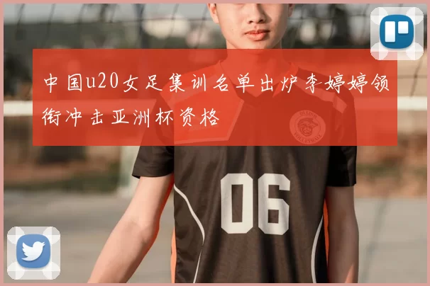 中国u20女足集训名单出炉李婷婷领衔冲击亚洲杯资格