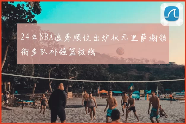 24年NBA选秀顺位出炉状元里萨谢领衔多队补强篮板线