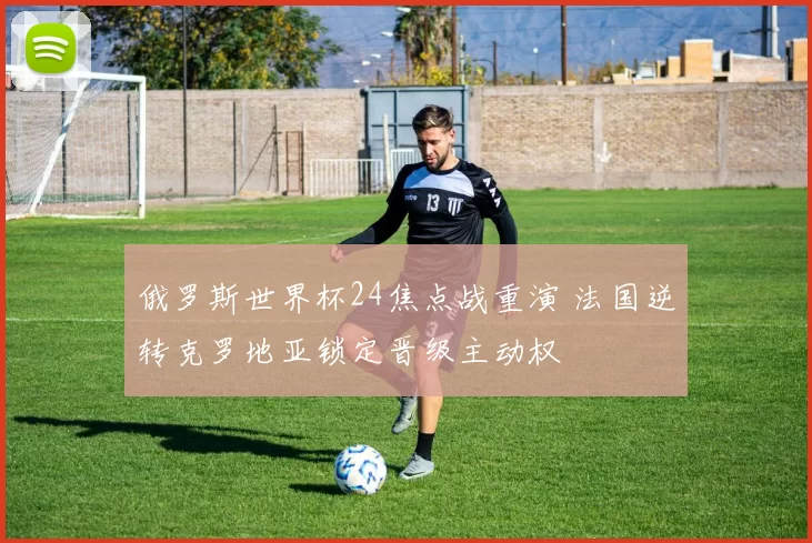 俄罗斯世界杯24焦点战重演 法国逆转克罗地亚锁定晋级主动权