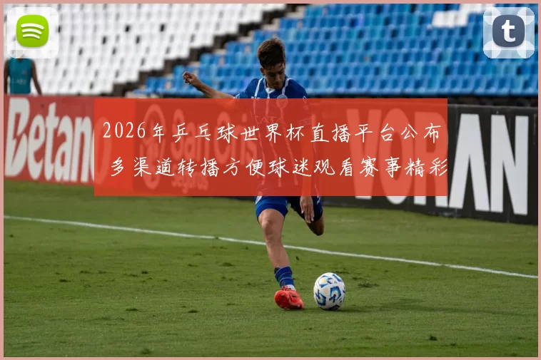 2026年乒乓球世界杯直播平台公布 多渠道转播方便球迷观看赛事精彩对决