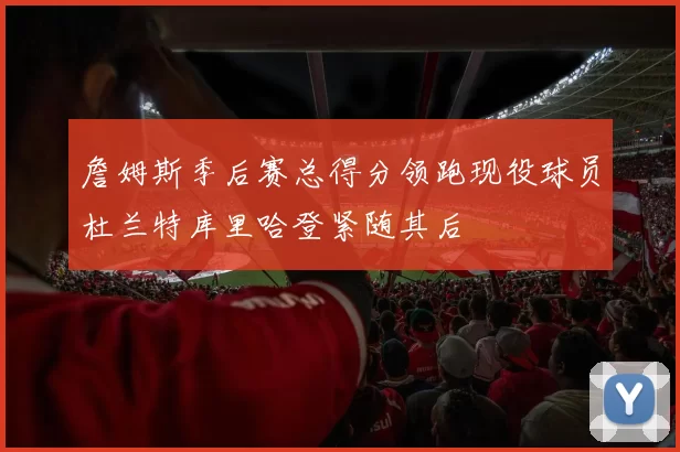 詹姆斯季后赛总得分领跑现役球员杜兰特库里哈登紧随其后