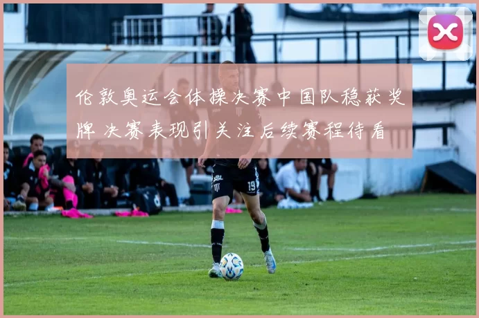 伦敦奥运会体操决赛中国队稳获奖牌 决赛表现引关注后续赛程待看