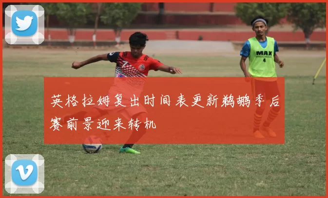 英格拉姆复出时间表更新鹈鹕季后赛前景迎来转机