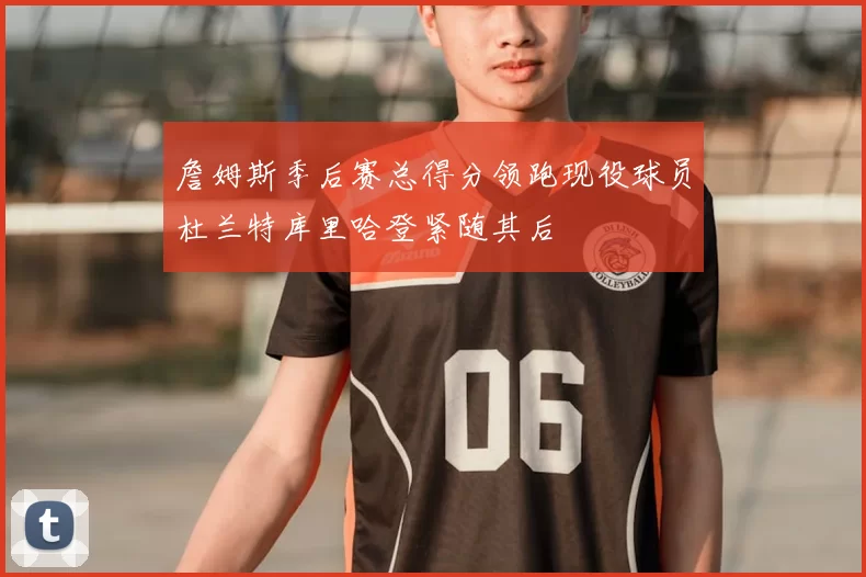 詹姆斯季后赛总得分领跑现役球员杜兰特库里哈登紧随其后