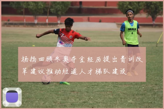 杨扬回顾冬奥夺金经历提出青训改革建议推动短道人才梯队建设