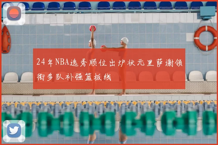 24年NBA选秀顺位出炉状元里萨谢领衔多队补强篮板线