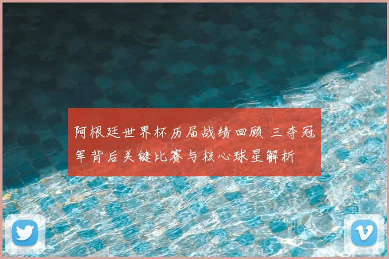 阿根廷世界杯历届战绩回顾 三夺冠军背后关键比赛与核心球星解析