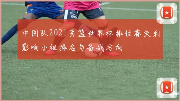 中国队2021男篮世界杯排位赛失利影响小组排名与备战方向
