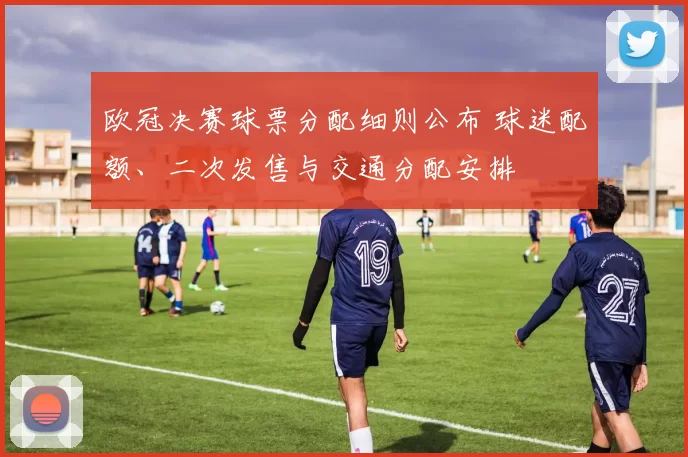 欧冠决赛球票分配细则公布 球迷配额、二次发售与交通分配安排