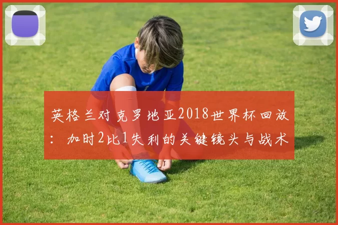 英格兰对克罗地亚2018世界杯回放：加时2比1失利的关键镜头与战术转折