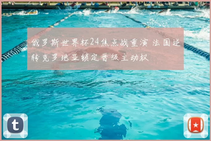 俄罗斯世界杯24焦点战重演 法国逆转克罗地亚锁定晋级主动权