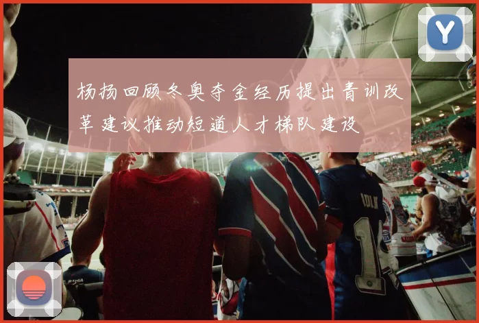 杨扬回顾冬奥夺金经历提出青训改革建议推动短道人才梯队建设