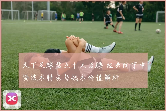 天下足球盘点十大后腰 经典防守中场技术特点与战术价值解析