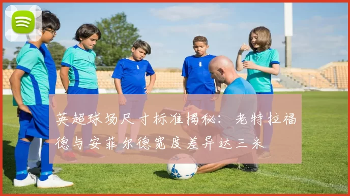 英超球场尺寸标准揭秘：老特拉福德与安菲尔德宽度差异达三米